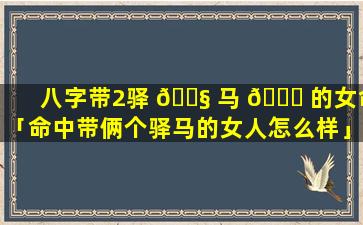 八字带2驿 🐧 马 🐟 的女命「命中带俩个驿马的女人怎么样」